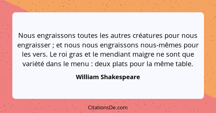 Nous engraissons toutes les autres créatures pour nous engraisser ; et nous nous engraissons nous-mêmes pour les vers. Le r... - William Shakespeare