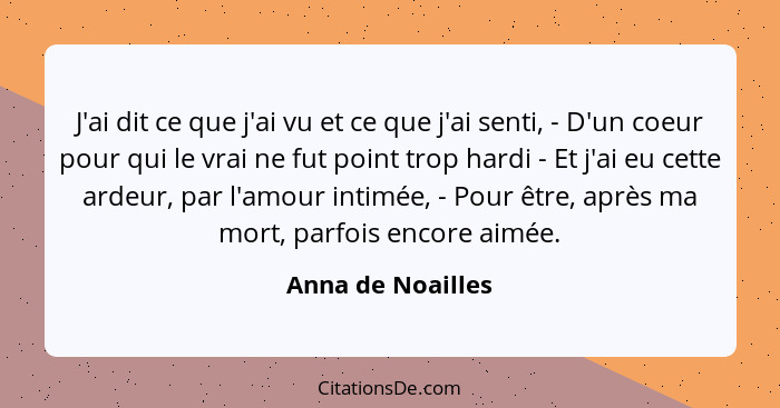 J'ai dit ce que j'ai vu et ce que j'ai senti, - D'un coeur pour qui le vrai ne fut point trop hardi - Et j'ai eu cette ardeur, par... - Anna de Noailles