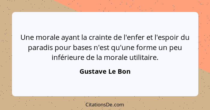 Une morale ayant la crainte de l'enfer et l'espoir du paradis pour bases n'est qu'une forme un peu inférieure de la morale utilitaire... - Gustave Le Bon