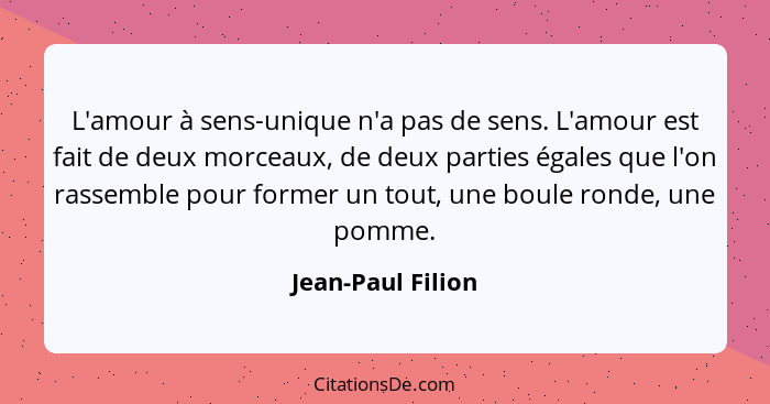 L'amour à sens-unique n'a pas de sens. L'amour est fait de deux morceaux, de deux parties égales que l'on rassemble pour former un... - Jean-Paul Filion