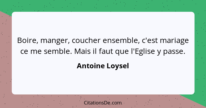 Boire, manger, coucher ensemble, c'est mariage ce me semble. Mais il faut que l'Eglise y passe.... - Antoine Loysel