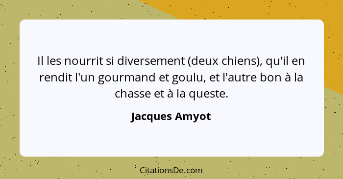 Il les nourrit si diversement (deux chiens), qu'il en rendit l'un gourmand et goulu, et l'autre bon à la chasse et à la queste.... - Jacques Amyot