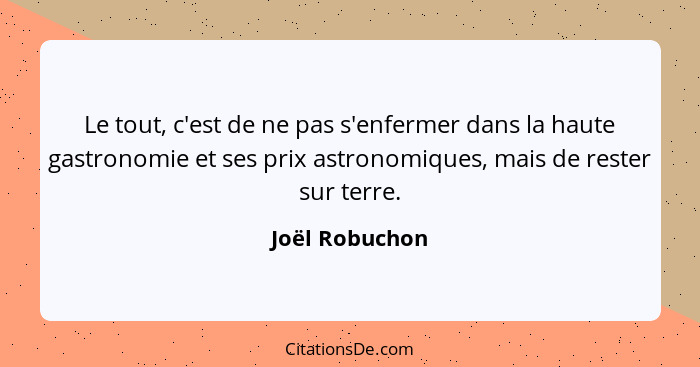 Le tout, c'est de ne pas s'enfermer dans la haute gastronomie et ses prix astronomiques, mais de rester sur terre.... - Joël Robuchon