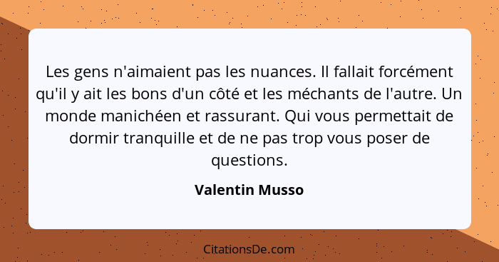 Les gens n'aimaient pas les nuances. Il fallait forcément qu'il y ait les bons d'un côté et les méchants de l'autre. Un monde maniché... - Valentin Musso