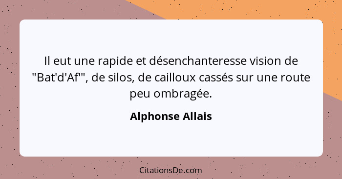 Il eut une rapide et désenchanteresse vision de "Bat'd'Af'", de silos, de cailloux cassés sur une route peu ombragée.... - Alphonse Allais