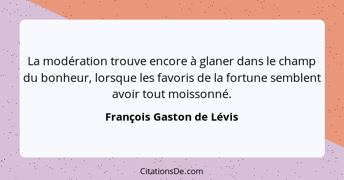 La modération trouve encore à glaner dans le champ du bonheur, lorsque les favoris de la fortune semblent avoir tout moisso... - François Gaston de Lévis