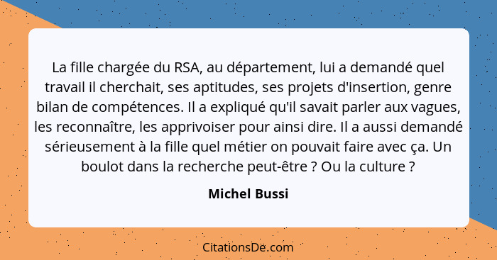 La fille chargée du RSA, au département, lui a demandé quel travail il cherchait, ses aptitudes, ses projets d'insertion, genre bilan d... - Michel Bussi