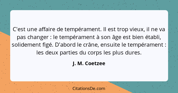 C'est une affaire de tempérament. Il est trop vieux, il ne va pas changer : le tempérament à son âge est bien établi, solidement... - J. M. Coetzee