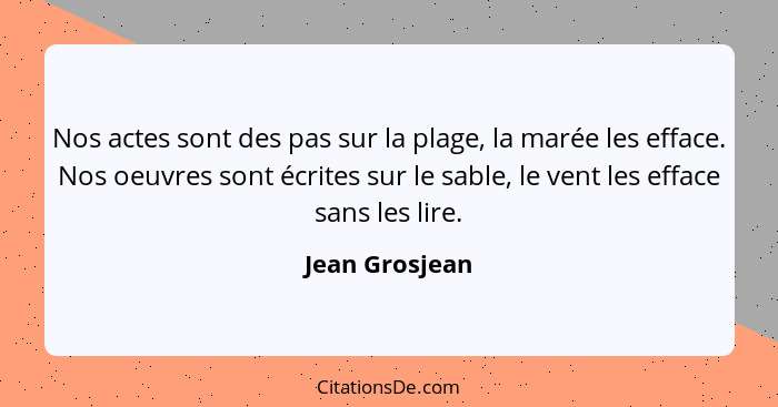 Nos actes sont des pas sur la plage, la marée les efface. Nos oeuvres sont écrites sur le sable, le vent les efface sans les lire.... - Jean Grosjean