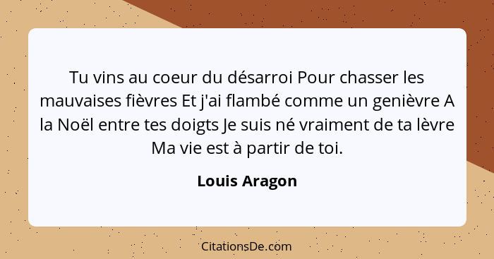 Tu vins au coeur du désarroi Pour chasser les mauvaises fièvres Et j'ai flambé comme un genièvre A la Noël entre tes doigts Je suis né... - Louis Aragon