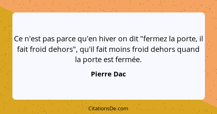 Ce n'est pas parce qu'en hiver on dit "fermez la porte, il fait froid dehors", qu'il fait moins froid dehors quand la porte est fermée.... - Pierre Dac