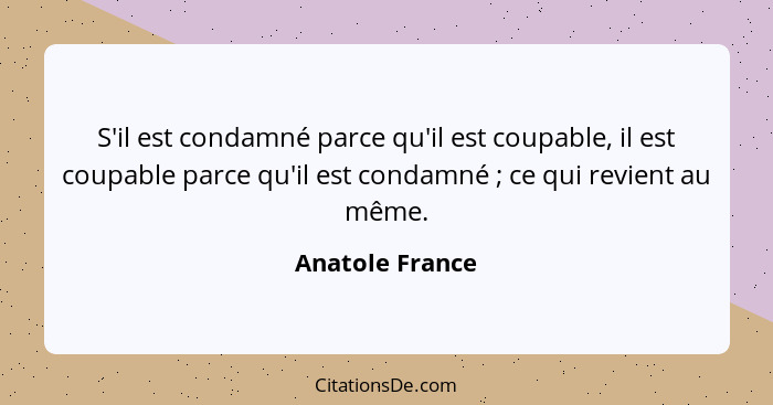 S'il est condamné parce qu'il est coupable, il est coupable parce qu'il est condamné ; ce qui revient au même.... - Anatole France