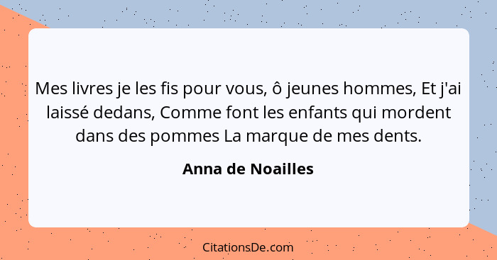 Mes livres je les fis pour vous, ô jeunes hommes, Et j'ai laissé dedans, Comme font les enfants qui mordent dans des pommes La marq... - Anna de Noailles