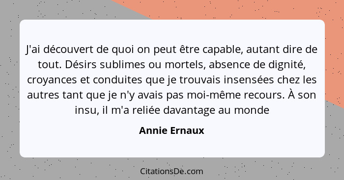 J'ai découvert de quoi on peut être capable, autant dire de tout. Désirs sublimes ou mortels, absence de dignité, croyances et conduite... - Annie Ernaux