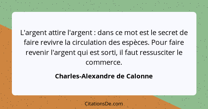 L'argent attire l'argent : dans ce mot est le secret de faire revivre la circulation des espèces. Pour faire reven... - Charles-Alexandre de Calonne