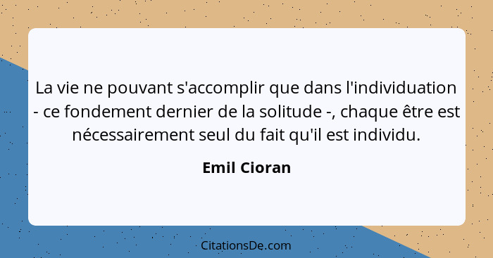 La vie ne pouvant s'accomplir que dans l'individuation - ce fondement dernier de la solitude -, chaque être est nécessairement seul du f... - Emil Cioran