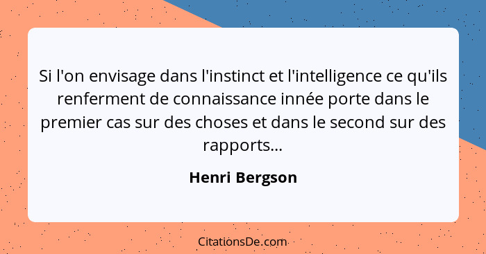 Si l'on envisage dans l'instinct et l'intelligence ce qu'ils renferment de connaissance innée porte dans le premier cas sur des choses... - Henri Bergson