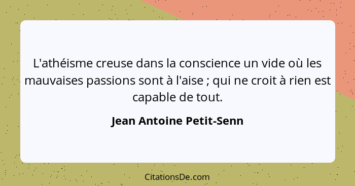 L'athéisme creuse dans la conscience un vide où les mauvaises passions sont à l'aise ; qui ne croit à rien est capable... - Jean Antoine Petit-Senn