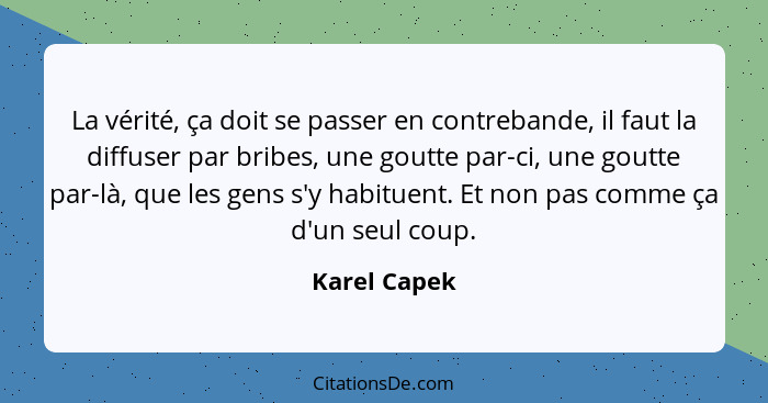 La vérité, ça doit se passer en contrebande, il faut la diffuser par bribes, une goutte par-ci, une goutte par-là, que les gens s'y habi... - Karel Capek