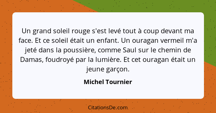 Un grand soleil rouge s'est levé tout à coup devant ma face. Et ce soleil était un enfant. Un ouragan vermeil m'a jeté dans la pouss... - Michel Tournier