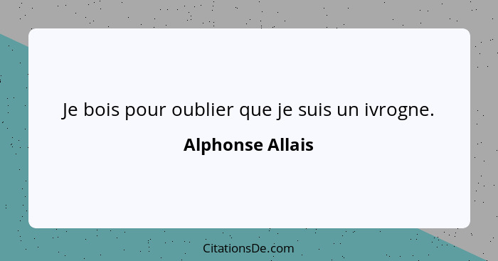 Je bois pour oublier que je suis un ivrogne.... - Alphonse Allais