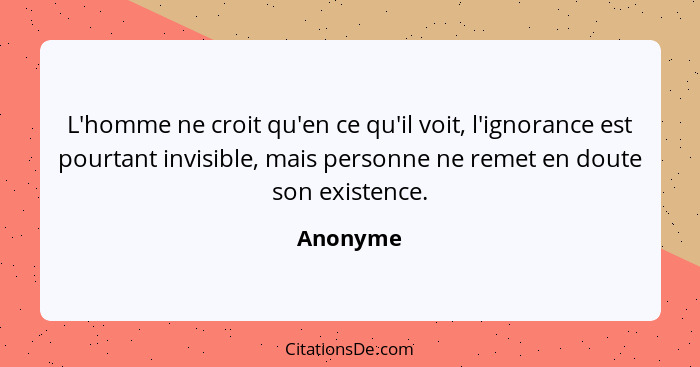 L'homme ne croit qu'en ce qu'il voit, l'ignorance est pourtant invisible, mais personne ne remet en doute son existence.... - Anonyme