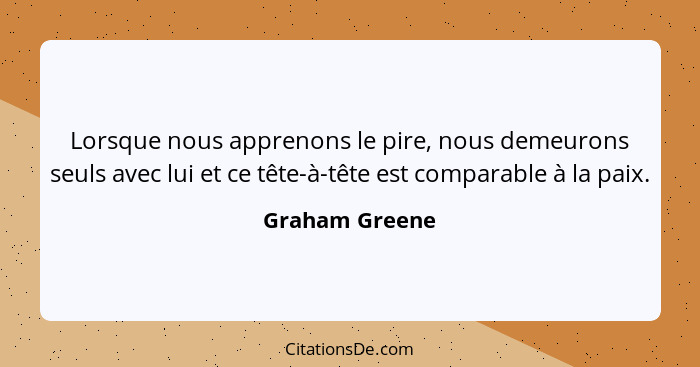 Lorsque nous apprenons le pire, nous demeurons seuls avec lui et ce tête-à-tête est comparable à la paix.... - Graham Greene