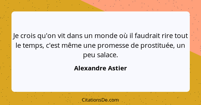 Je crois qu'on vit dans un monde où il faudrait rire tout le temps, c'est même une promesse de prostituée, un peu salace.... - Alexandre Astier