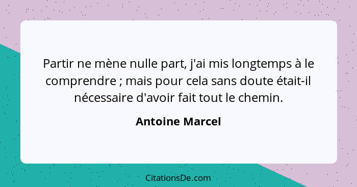 Partir ne mène nulle part, j'ai mis longtemps à le comprendre ; mais pour cela sans doute était-il nécessaire d'avoir fait tout... - Antoine Marcel