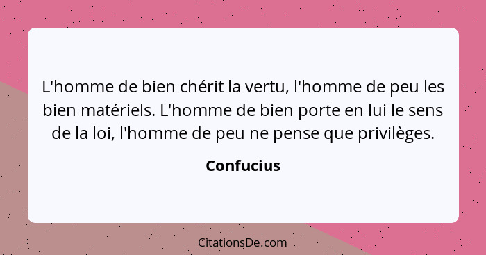 L'homme de bien chérit la vertu, l'homme de peu les bien matériels. L'homme de bien porte en lui le sens de la loi, l'homme de peu ne pens... - Confucius