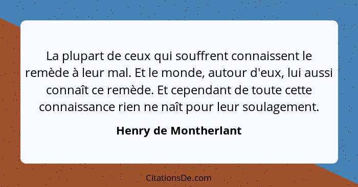 La plupart de ceux qui souffrent connaissent le remède à leur mal. Et le monde, autour d'eux, lui aussi connaît ce remède. Et c... - Henry de Montherlant