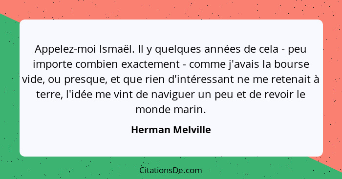 Appelez-moi Ismaël. Il y quelques années de cela - peu importe combien exactement - comme j'avais la bourse vide, ou presque, et que... - Herman Melville