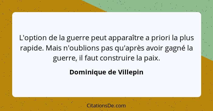 L'option de la guerre peut apparaître a priori la plus rapide. Mais n'oublions pas qu'après avoir gagné la guerre, il faut con... - Dominique de Villepin