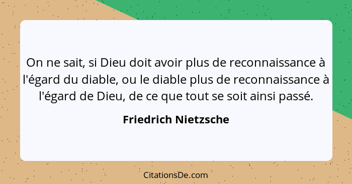 On ne sait, si Dieu doit avoir plus de reconnaissance à l'égard du diable, ou le diable plus de reconnaissance à l'égard de Dieu... - Friedrich Nietzsche