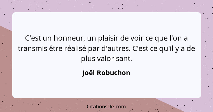 C'est un honneur, un plaisir de voir ce que l'on a transmis être réalisé par d'autres. C'est ce qu'il y a de plus valorisant.... - Joël Robuchon