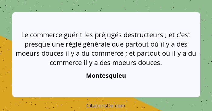 Le commerce guérit les préjugés destructeurs ; et c'est presque une règle générale que partout où il y a des moeurs douces il y a d... - Montesquieu