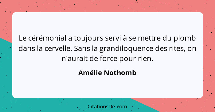 Le cérémonial a toujours servi à se mettre du plomb dans la cervelle. Sans la grandiloquence des rites, on n'aurait de force pour rie... - Amélie Nothomb