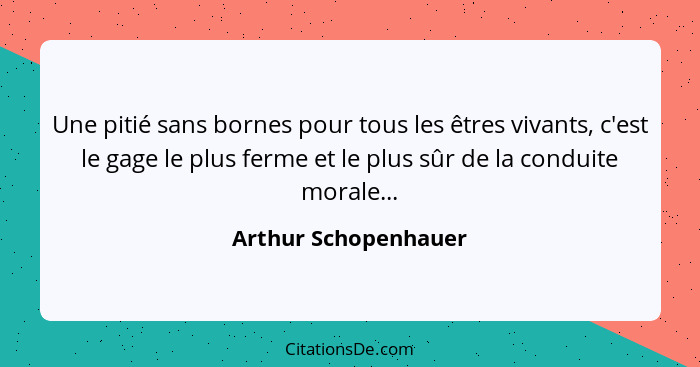 Une pitié sans bornes pour tous les êtres vivants, c'est le gage le plus ferme et le plus sûr de la conduite morale...... - Arthur Schopenhauer