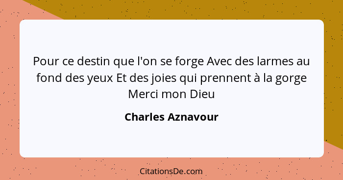 Pour ce destin que l'on se forge Avec des larmes au fond des yeux Et des joies qui prennent à la gorge Merci mon Dieu... - Charles Aznavour