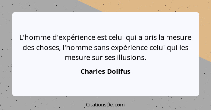 L'homme d'expérience est celui qui a pris la mesure des choses, l'homme sans expérience celui qui les mesure sur ses illusions.... - Charles Dollfus