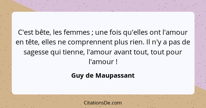 C'est bête, les femmes ; une fois qu'elles ont l'amour en tête, elles ne comprennent plus rien. Il n'y a pas de sagesse qui t... - Guy de Maupassant