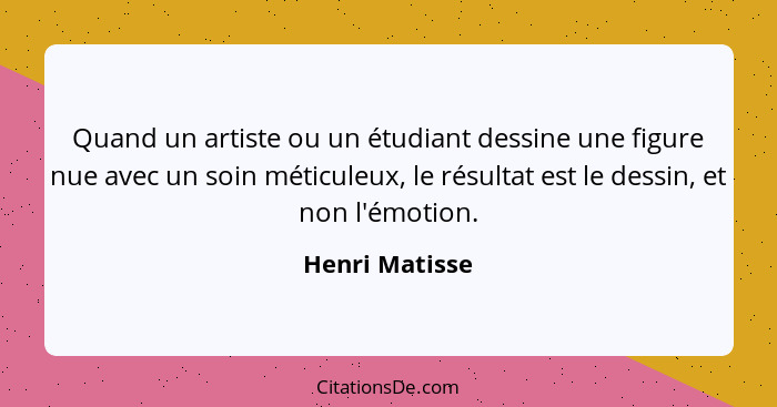 Quand un artiste ou un étudiant dessine une figure nue avec un soin méticuleux, le résultat est le dessin, et non l'émotion.... - Henri Matisse