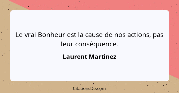 Le vrai Bonheur est la cause de nos actions, pas leur conséquence.... - Laurent Martinez