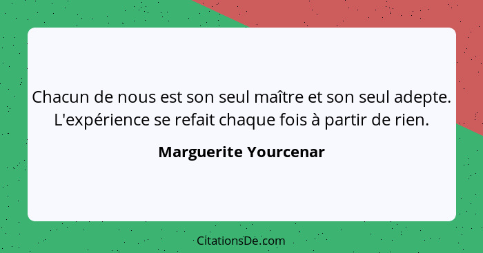 Chacun de nous est son seul maître et son seul adepte. L'expérience se refait chaque fois à partir de rien.... - Marguerite Yourcenar