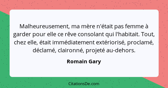 Malheureusement, ma mère n'était pas femme à garder pour elle ce rêve consolant qui l'habitait. Tout, chez elle, était immédiatement ext... - Romain Gary