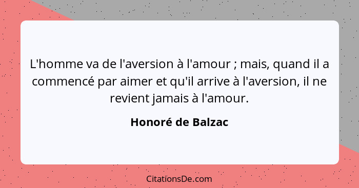 L'homme va de l'aversion à l'amour ; mais, quand il a commencé par aimer et qu'il arrive à l'aversion, il ne revient jamais à... - Honoré de Balzac