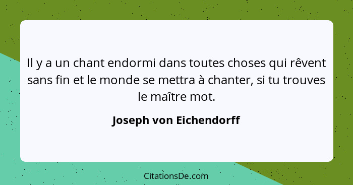 Il y a un chant endormi dans toutes choses qui rêvent sans fin et le monde se mettra à chanter, si tu trouves le maître mot.... - Joseph von Eichendorff