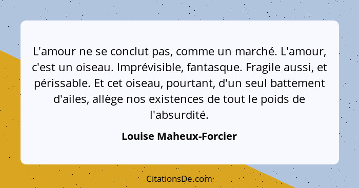 L'amour ne se conclut pas, comme un marché. L'amour, c'est un oiseau. Imprévisible, fantasque. Fragile aussi, et périssable. E... - Louise Maheux-Forcier