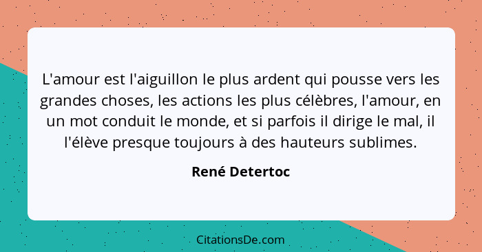 L'amour est l'aiguillon le plus ardent qui pousse vers les grandes choses, les actions les plus célèbres, l'amour, en un mot conduit l... - René Detertoc