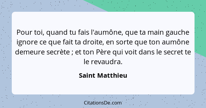 Pour toi, quand tu fais l'aumône, que ta main gauche ignore ce que fait ta droite, en sorte que ton aumône demeure secrète ; et... - Saint Matthieu